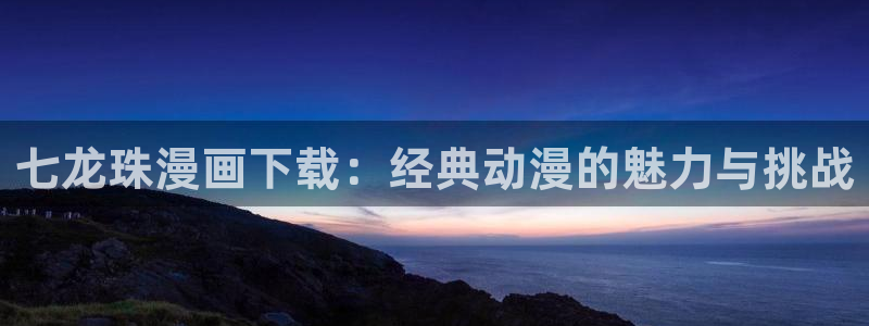 虫虫漫画免费下拉：七龙珠漫画下载：经典动漫的魅力与挑战